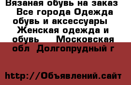 Вязаная обувь на заказ  - Все города Одежда, обувь и аксессуары » Женская одежда и обувь   . Московская обл.,Долгопрудный г.